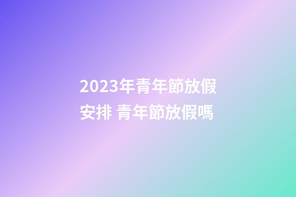 2023年青年節放假安排 青年節放假嗎